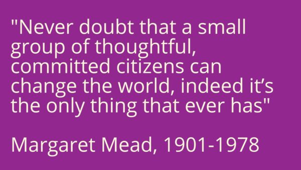 A quote from Margaret Mead- 'Never doubt that a small group of thoughtful committed citizens can change the world, indeed it's the only thing that ever has'