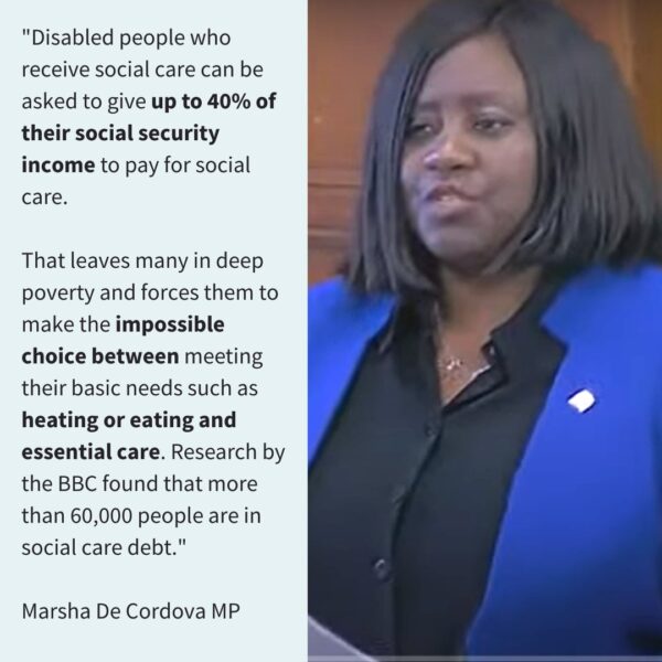 “Disabled people who receive social care can be asked to give up to 40% of their social security income to pay for social care. That leaves many in deep poverty and forces them to make impossible choices between meeting their basic needs and essential care. Research by the BBC found that more than 60,000 people are in social care debt.” Marsha De Cordova MP