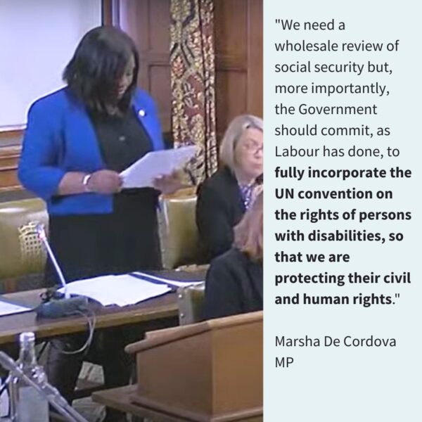 "We need a wholesale review of social security, but, more importantly, the government should commit, as Labour have done, to fully incorporate the UN convention on the rights of persons with disabilities, so that we are protecting their civil and human rights." Marsha De Cordova MP