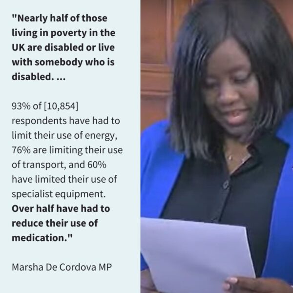 "Nearly half of those living in poverty in the UK are disabled or live with someone who is disabled... 93% of [10,854] respondents have had to limit their use of energy, 76% are limiting their use of transport, and 60% have limited their use of specialist equipment. Over half have had to reduce their use of medication." Marsha De Cordova
