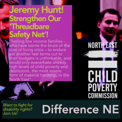 The background are images of Jeremy Hunt. On the right-hand side is the logo of the North East Child Poverty Commission. On the left-hand side is a text box in which is written "Jeremy Hunt!Strengthen Our ‘Threadbare Safety Net’! "forcing low income families – who have borne the brunt of the cost of living crisis – to endure yet another real terms cut to their budgets is unthinkable, and would only exacerbate already high levels of child poverty and destitution, the most severe form of material hardship, in the North East".