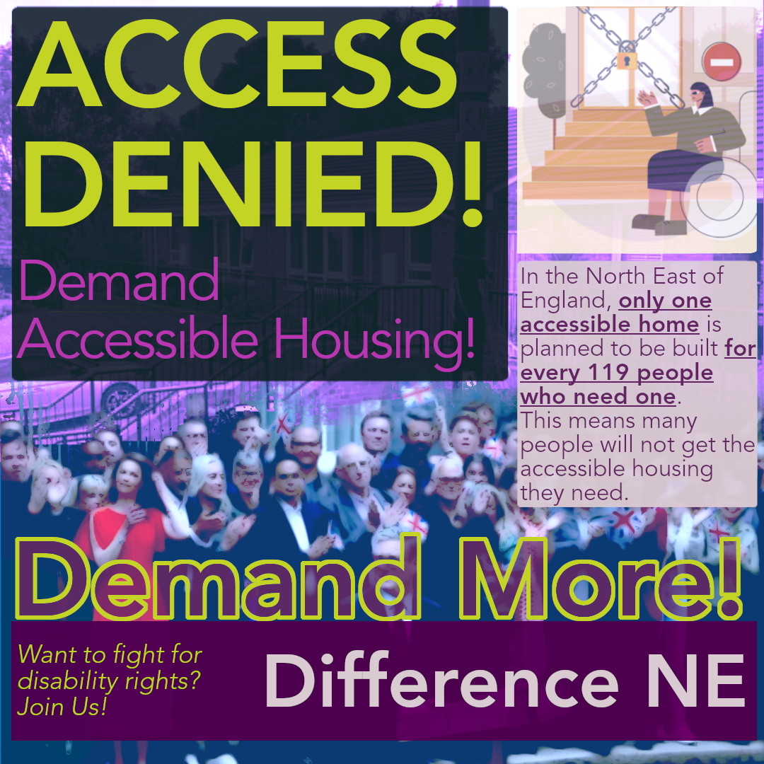 Overlaid text reads, "Access Denied! Demand Accessible Housing! In the North East of England, only one accessible home is planned to be built for every 119 people who need one. This means many people will not get the accessible housing they need. Demand More! Want to fight for Disability Rights! Join Us! Difference NE" background image is a stylised imagine of the Labour Party celebrating after the general election, and an image of steps going into a bungalow.